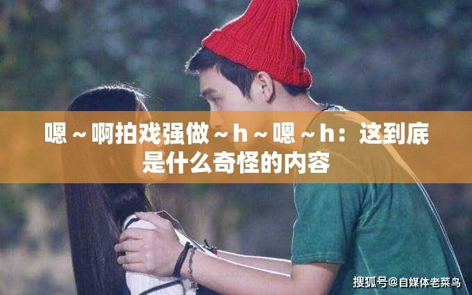 嗯～啊拍戲強(qiáng)做～h～嗯～h：這到底是什么奇怪的內(nèi)容