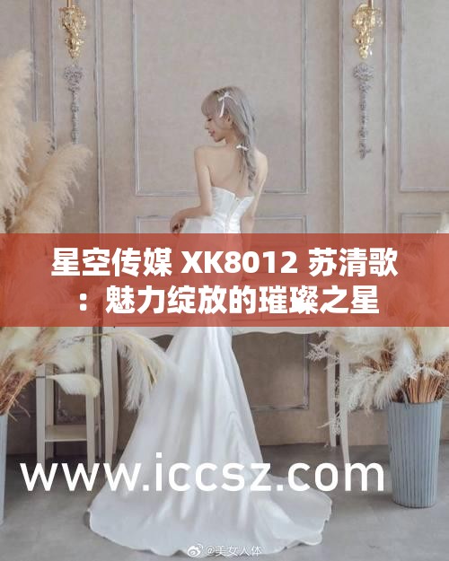 星空傳媒 XK8012 蘇清歌：魅力綻放的璀璨之星