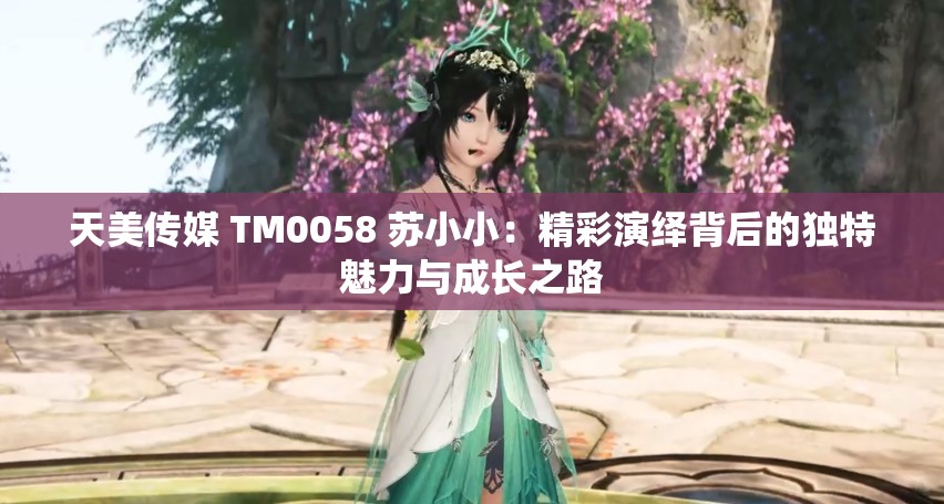 天美傳媒 TM0058 蘇小?。壕恃堇[背后的獨(dú)特魅力與成長之路