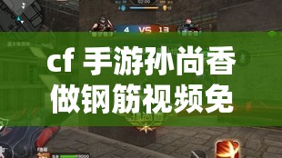 cf 手游孫尚香做鋼筋視頻免費(fèi)：精彩內(nèi)容不容錯過