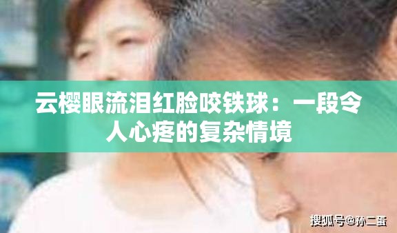 云櫻眼流淚紅臉咬鐵球：一段令人心疼的復(fù)雜情境