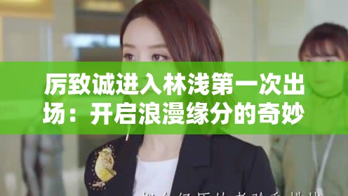 厲致誠(chéng)進(jìn)入林淺第一次出場(chǎng)：開(kāi)啟浪漫緣分的奇妙瞬間