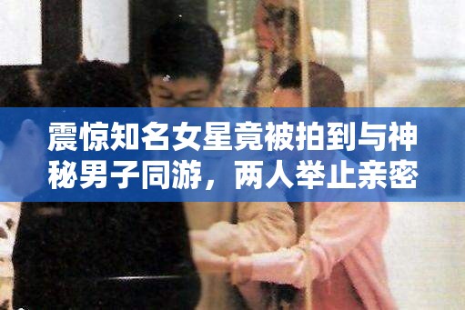 震驚知名女星竟被拍到與神秘男子同游，兩人舉止親密，關(guān)系成謎