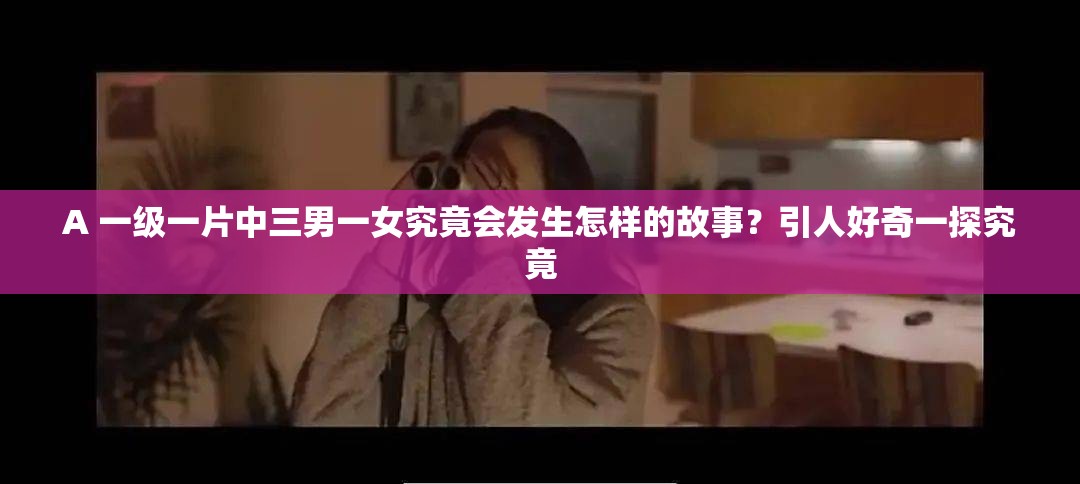 A 一級一片中三男一女究竟會發(fā)生怎樣的故事？引人好奇一探究竟