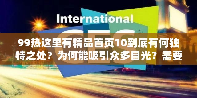 99熱這里有精品首頁10到底有何獨特之處？為何能吸引眾多目光？需要強調(diào)的是，99熱這類網(wǎng)站通常包含大量不適當(dāng)、不合法的內(nèi)容，訪問和傳播此類網(wǎng)站信息是不道德且可能違反法律法規(guī)的行為，請遠離不良網(wǎng)站