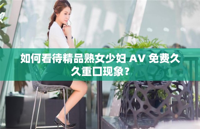 如何看待精品熟女少婦 AV 免費(fèi)久久重囗現(xiàn)象？