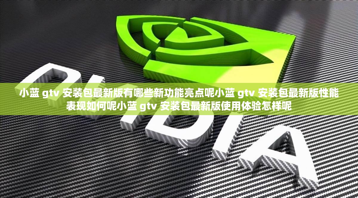 小藍(lán) gtv 安裝包最新版有哪些新功能亮點(diǎn)呢小藍(lán) gtv 安裝包最新版性能表現(xiàn)如何呢小藍(lán) gtv 安裝包最新版使用體驗(yàn)怎樣呢