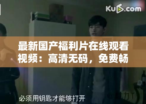 最新國產(chǎn)福利片在線觀看視頻：高清無碼，免費(fèi)暢享，精彩劇情一網(wǎng)打盡