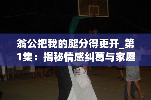 翁公把我的腿分得更開(kāi)_第1集：揭秘情感糾葛與家庭矛盾的深度解析