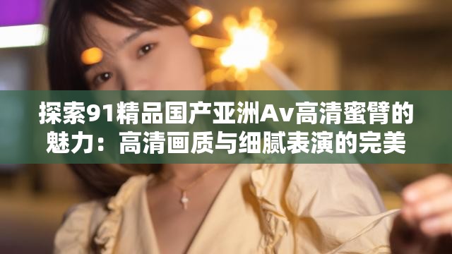探索91精品國產(chǎn)亞洲Av高清蜜臂的魅力：高清畫質(zhì)與細(xì)膩表演的完美結(jié)合