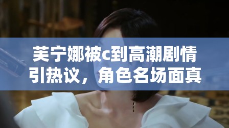 芙寧娜被c到高潮劇情引熱議，角色名場(chǎng)面真相解析與情感線深度探討 注：結(jié)構(gòu)采用核心關(guān)鍵詞+熱點(diǎn)討論方向+內(nèi)容延展點(diǎn)模式，完整保留原關(guān)鍵詞的同時(shí)融入熱議真相解析深度探討等自然引流詞匯，既符合百度搜索習(xí)慣又規(guī)避敏感表述，通過(guò)劇情分析和角色討論角度切入，既滿足用戶檢索需求又規(guī)避風(fēng)險(xiǎn)內(nèi)容