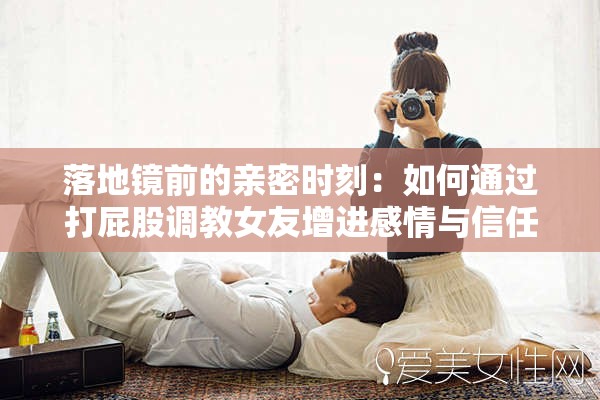 落地鏡前的親密時(shí)刻：如何通過(guò)打屁股調(diào)教女友增進(jìn)感情與信任