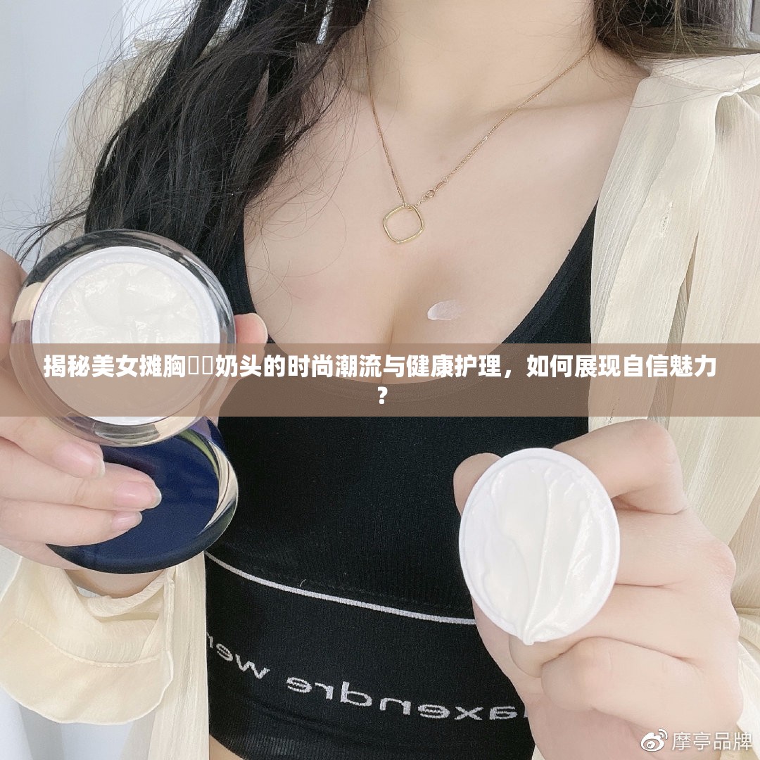 揭秘美女?dāng)傂孛?奶頭的時(shí)尚潮流與健康護(hù)理，如何展現(xiàn)自信魅力？