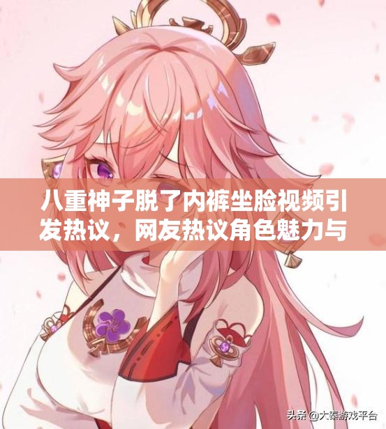 八重神子脫了內(nèi)褲坐臉視頻引發(fā)熱議，網(wǎng)友熱議角色魅力與內(nèi)容爭(zhēng)議