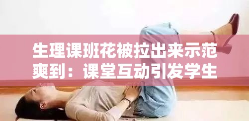 生理課班花被拉出來示范爽到：課堂互動引發(fā)學(xué)生熱議與深度思考