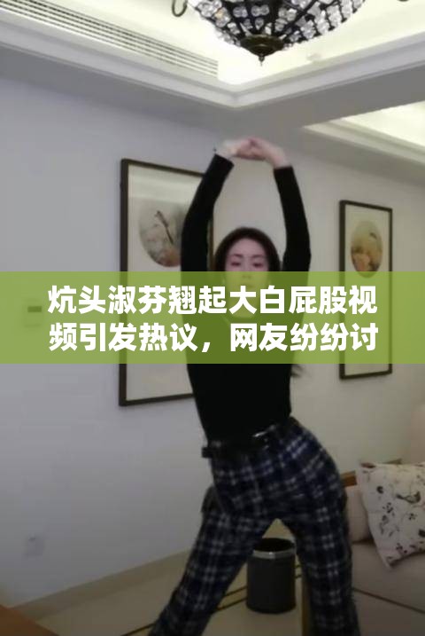 炕頭淑芬翹起大白屁股視頻引發(fā)熱議，網(wǎng)友紛紛討論其背后故事與真實意圖
