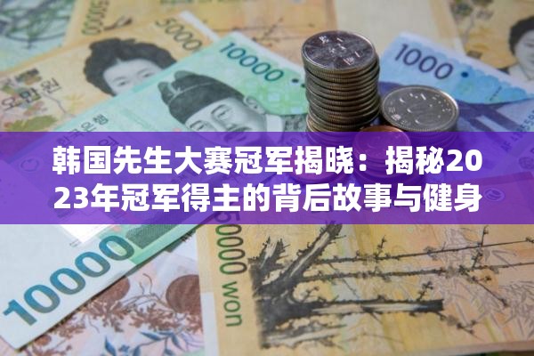 韓國(guó)先生大賽冠軍揭曉：揭秘2023年冠軍得主的背后故事與健身秘訣