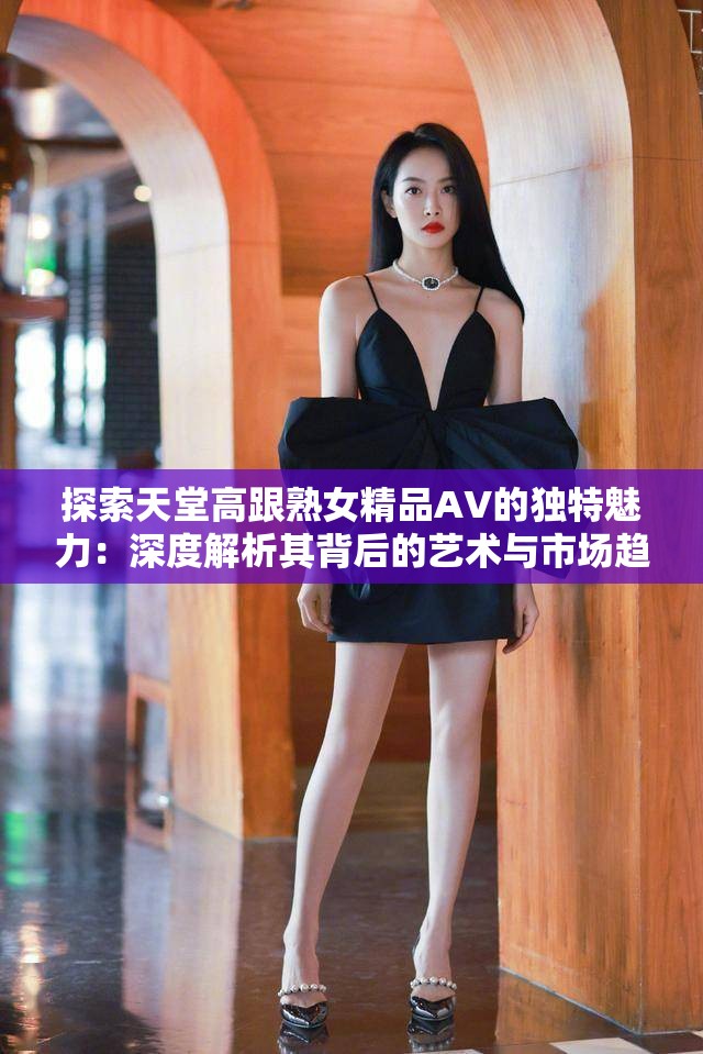 探索天堂高跟熟女精品AV的獨(dú)特魅力：深度解析其背后的藝術(shù)與市場(chǎng)趨勢(shì)