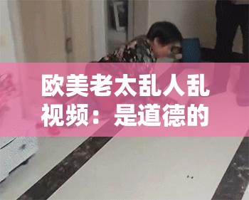 歐美老太亂人亂視頻：是道德的淪喪還是人性的扭曲？