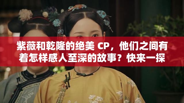 紫薇和乾隆的絕美 CP，他們之間有著怎樣感人至深的故事？快來一探究竟