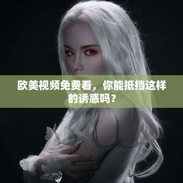 歐美視頻免費看，你能抵擋這樣的誘惑嗎？