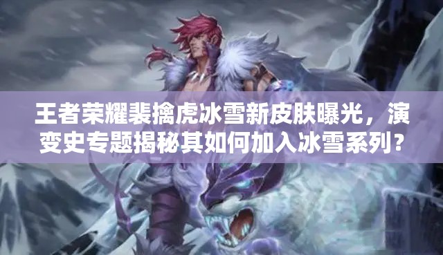 王者榮耀裴擒虎冰雪新皮膚曝光，演變史專題揭秘其如何加入冰雪系列？