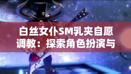 白絲女仆SM乳夾自愿調(diào)教：探索角色扮演與自愿調(diào)教的深度體驗(yàn)