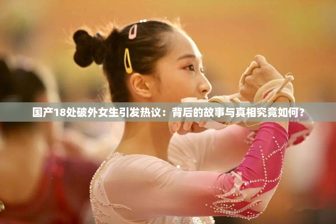 國(guó)產(chǎn)18處破外女生引發(fā)熱議：背后的故事與真相究竟如何？