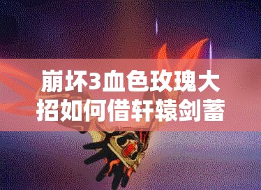 崩壞3血色玫瑰大招如何借軒轅劍蓄力蛻變？演變史專題揭秘！