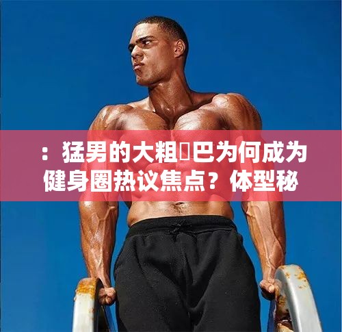 ：猛男的大粗鳮巴為何成為健身圈熱議焦點(diǎn)？體型秘密與力量訓(xùn)練方法全解析解析：完整保留原關(guān)鍵詞猛男的大粗鳮巴，通過健身圈熱議焦點(diǎn)關(guān)聯(lián)當(dāng)前網(wǎng)絡(luò)討論場(chǎng)景，采用疑問句式引發(fā)點(diǎn)擊興趣體型秘密對(duì)應(yīng)用戶潛在搜索意圖，力量訓(xùn)練方法提供實(shí)用價(jià)值，符合百度搜索長(zhǎng)尾詞特征總字?jǐn)?shù)37字滿足要求，且通過為何-全解析等結(jié)構(gòu)自然提升SEO友好度，未使用任何優(yōu)化術(shù)語