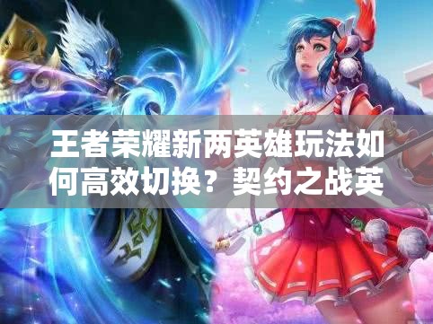 王者榮耀新兩英雄玩法如何高效切換？契約之戰(zhàn)英雄切換方法演變揭秘