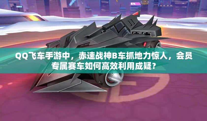 QQ飛車手游中，赤速戰(zhàn)神B車抓地力驚人，會(huì)員專屬賽車如何高效利用成疑？