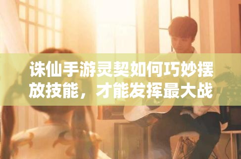 誅仙手游靈契如何巧妙擺放技能，才能發(fā)揮最大戰(zhàn)斗力？