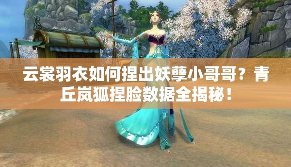 云裳羽衣如何捏出妖孽小哥哥？青丘嵐狐捏臉數(shù)據(jù)全揭秘！