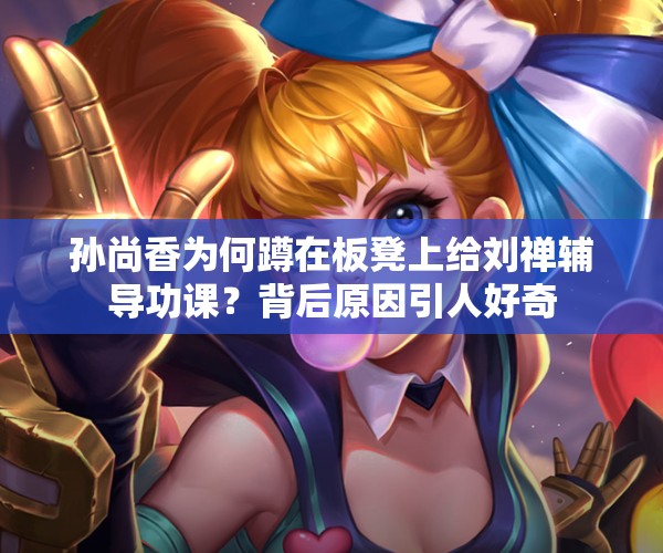 孫尚香為何蹲在板凳上給劉禪輔導(dǎo)功課？背后原因引人好奇