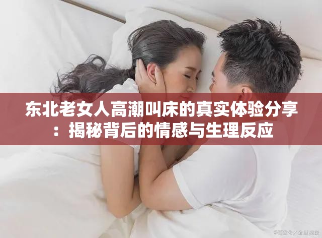 東北老女人高潮叫床的真實(shí)體驗(yàn)分享：揭秘背后的情感與生理反應(yīng)