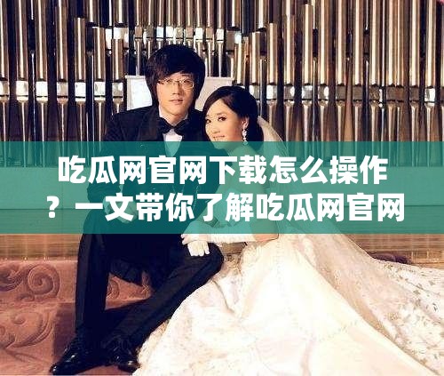 吃瓜網官網下載怎么操作？一文帶你了解吃瓜網官網下載全過程