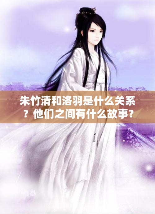 朱竹清和洛羽是什么關(guān)系？他們之間有什么故事？