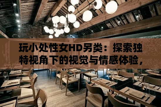 玩小處性女HD另類：探索獨特視角下的視覺與情感體驗，帶你發(fā)現(xiàn)不一樣的電影世界