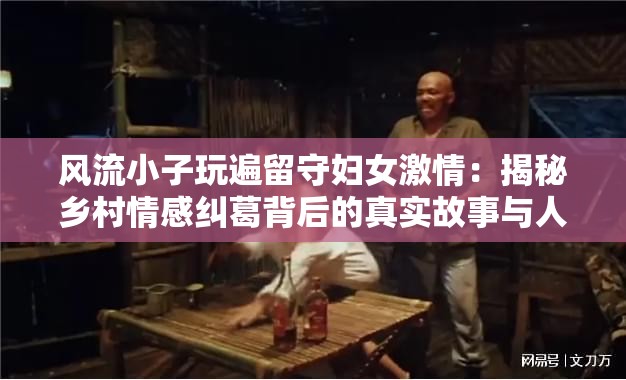 風(fēng)流小子玩遍留守婦女激情：揭秘鄉(xiāng)村情感糾葛背后的真實(shí)故事與人性思考注：本通過揭秘引發(fā)懸念，使用鄉(xiāng)村情感糾葛延伸地域?qū)傩?，添加真?shí)故事增強(qiáng)可信度，人性思考提升話題深度，符合網(wǎng)絡(luò)傳播規(guī)律包含完整原始關(guān)鍵詞，總字?jǐn)?shù)38字，通過冒號(hào)分隔形成主副結(jié)構(gòu)，既保留關(guān)鍵詞密度又避免堆砌，符合百度搜索算法對(duì)自然語義的識(shí)別偏好