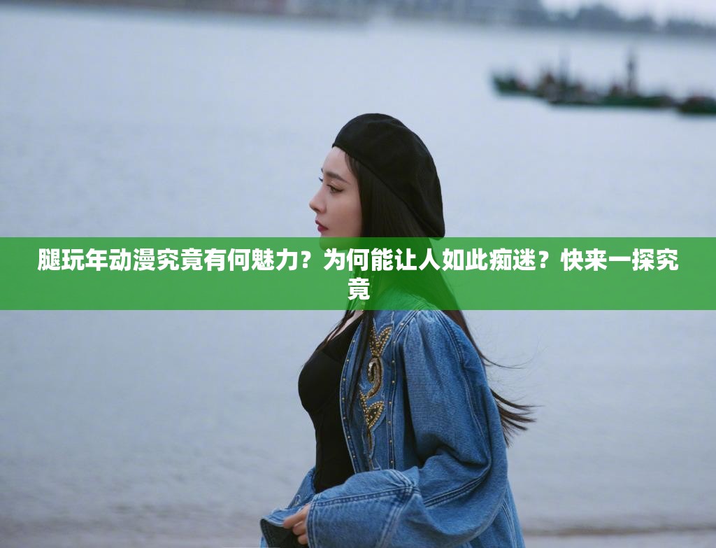 腿玩年動漫究竟有何魅力？為何能讓人如此癡迷？快來一探究竟