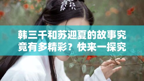韓三千和蘇迎夏的故事究竟有多精彩？快來(lái)一探究竟