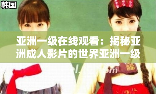 亞洲一級在線觀看：揭秘亞洲成人影片的世界亞洲一級在線觀看：探索亞洲產(chǎn)業(yè)的奧秘亞洲一級在線觀看：你需要知道的一切亞洲一級在線觀看：亞洲影片的背后亞洲一級在線觀看：揭秘亞洲成人影片的制作過程亞洲一級在線觀看：亞洲影片的市場現(xiàn)狀亞洲一級在線觀看：亞洲成人影片的觀眾群體亞洲一級在線觀看：亞洲影片的影響亞洲一級在線觀看：探索亞洲成人影片的未來發(fā)展