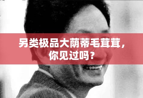 另類極品大蔭蒂毛茸茸，你見過嗎？