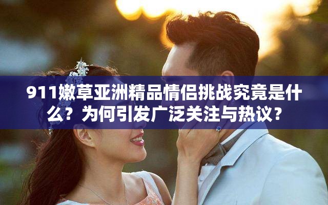 911嫩草亞洲精品情侶挑戰(zhàn)究竟是什么？為何引發(fā)廣泛關(guān)注與熱議？