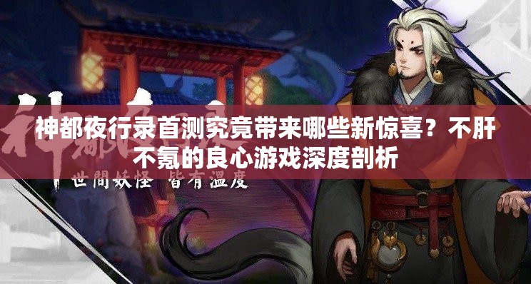神都夜行錄首測究竟帶來哪些新驚喜？不肝不氪的良心游戲深度剖析