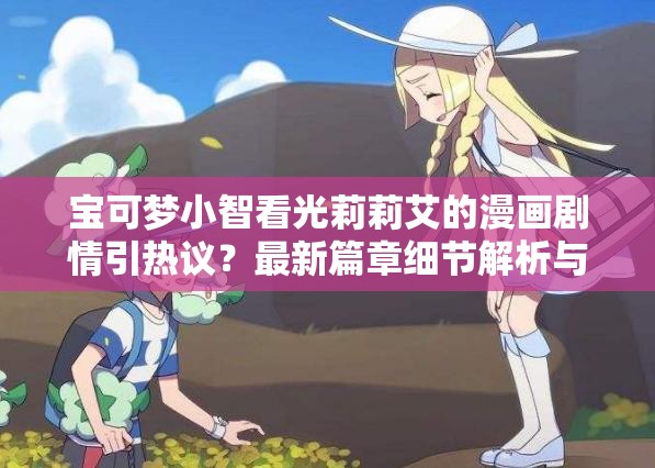 寶可夢(mèng)小智看光莉莉艾的漫畫(huà)劇情引熱議？最新篇章細(xì)節(jié)解析與角色關(guān)系深度探討（設(shè)計(jì)思路：完整保留用戶關(guān)鍵詞寶可夢(mèng)小智看光莉莉艾的漫畫(huà)，通過(guò)疑問(wèn)句式激發(fā)點(diǎn)擊欲，加入劇情引熱議等網(wǎng)絡(luò)熱議詞提升話題性，用細(xì)節(jié)解析和深度探討突出內(nèi)容價(jià)值，同時(shí)自然融入最新篇章等時(shí)效性詞匯，符合百度SEO對(duì)長(zhǎng)尾詞和用戶搜索意圖的匹配需求）