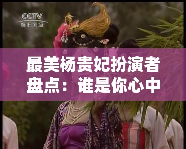 最美楊貴妃扮演者盤點：誰是你心中的經(jīng)典角色？歷代女星演繹對比分析