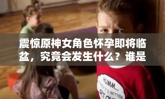 震驚原神女角色懷孕即將臨盆，究竟會發(fā)生什么？誰是孩子父親？