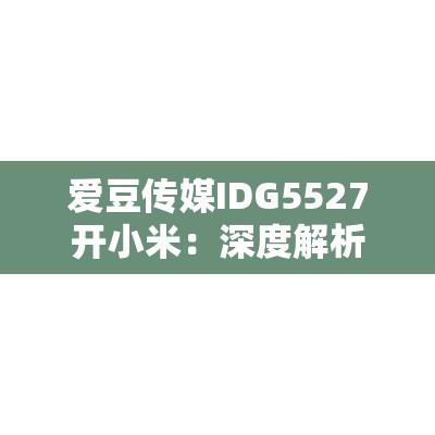 愛豆傳媒IDG5527開小米：深度解析小米新品發(fā)布會的亮點(diǎn)與未來展望